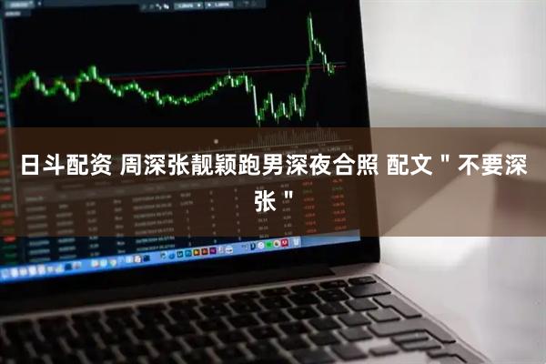 日斗配资 周深张靓颖跑男深夜合照 配文＂不要深张＂