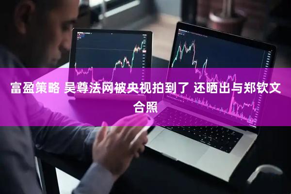 富盈策略 吴尊法网被央视拍到了 还晒出与郑钦文合照