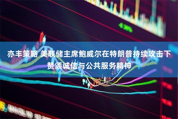 亦丰策略 美联储主席鲍威尔在特朗普持续攻击下赞颂诚信与公共服务精神