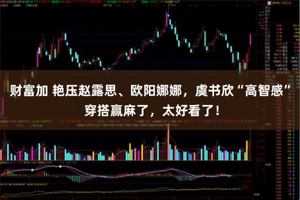 财富加 艳压赵露思、欧阳娜娜，虞书欣“高智感” 穿搭赢麻了，太好看了！