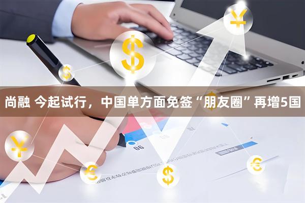 尚融 今起试行，中国单方面免签“朋友圈”再增5国