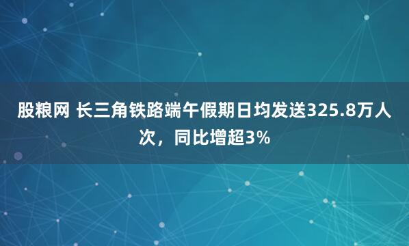 股粮网 长三角铁路端午假期日均发送325.8万人次，同比增超3%