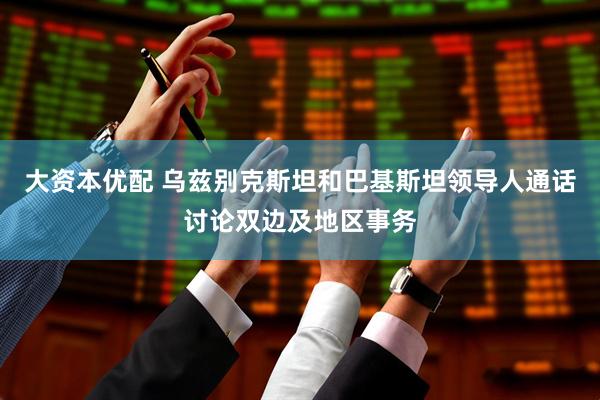 大资本优配 乌兹别克斯坦和巴基斯坦领导人通话讨论双边及地区事务