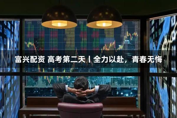 富兴配资 高考第二天丨全力以赴，青春无悔