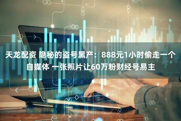 天龙配资 隐秘的盗号黑产：888元1小时偷走一个自媒体 一张照片让60万粉财经号易主