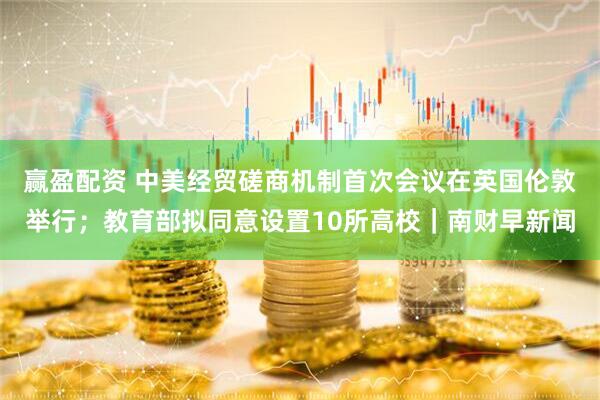 赢盈配资 中美经贸磋商机制首次会议在英国伦敦举行；教育部拟同意设置10所高校｜南财早新闻