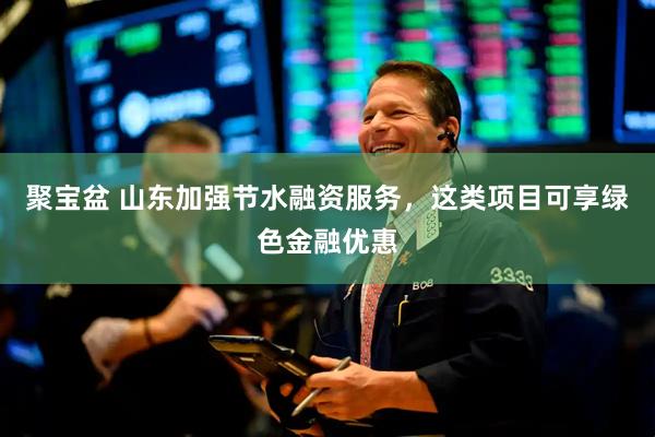 聚宝盆 山东加强节水融资服务，这类项目可享绿色金融优惠
