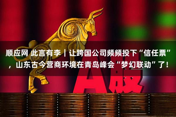 顺应网 此言有李｜让跨国公司频频投下“信任票”，山东古今营商环境在青岛峰会“梦幻联动”了！