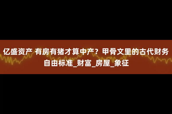 亿盛资产 有房有猪才算中产？甲骨文里的古代财务自由标准_财富_房屋_象征