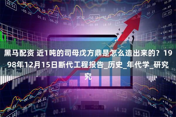黑马配资 近1吨的司母戊方鼎是怎么造出来的？1998年12月15日断代工程报告_历史_年代学_研究