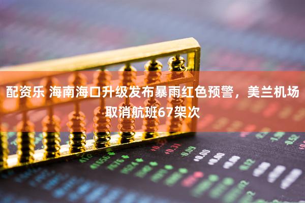配资乐 海南海口升级发布暴雨红色预警，美兰机场取消航班67架次
