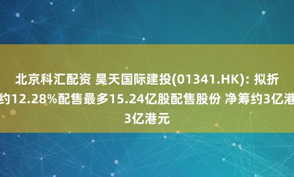 北京科汇配资 昊天国际建投(01341.HK): 拟折让约12.28%配售最多15.24亿股配售股份 净筹约3亿港元