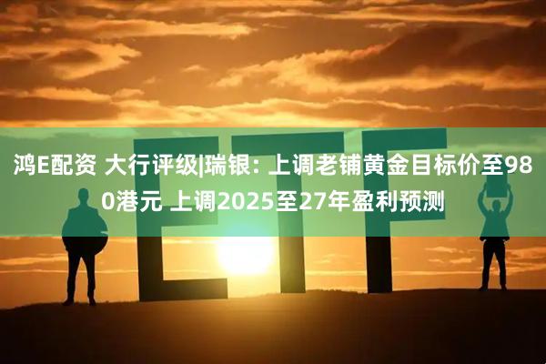 鸿E配资 大行评级|瑞银: 上调老铺黄金目标价至980港元 上调2025至27年盈利预测