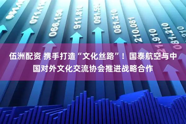 伍洲配资 携手打造“文化丝路”！国泰航空与中国对外文化交流协会推进战略合作