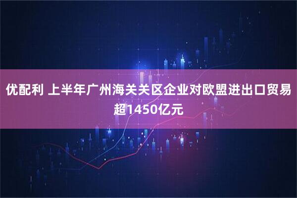 优配利 上半年广州海关关区企业对欧盟进出口贸易超1450亿元