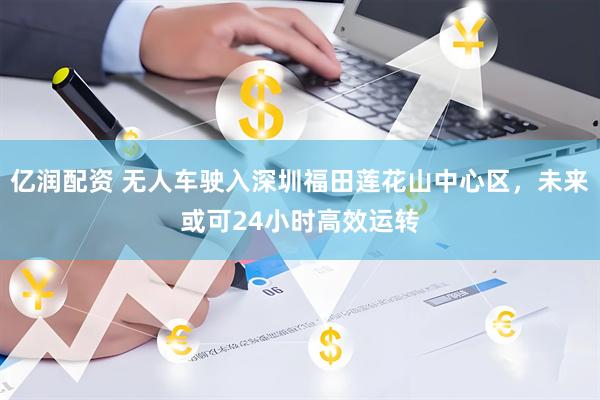 亿润配资 无人车驶入深圳福田莲花山中心区，未来或可24小时高效运转