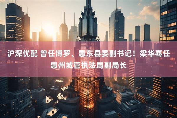 沪深优配 曾任博罗、惠东县委副书记！梁华骞任惠州城管执法局副局长