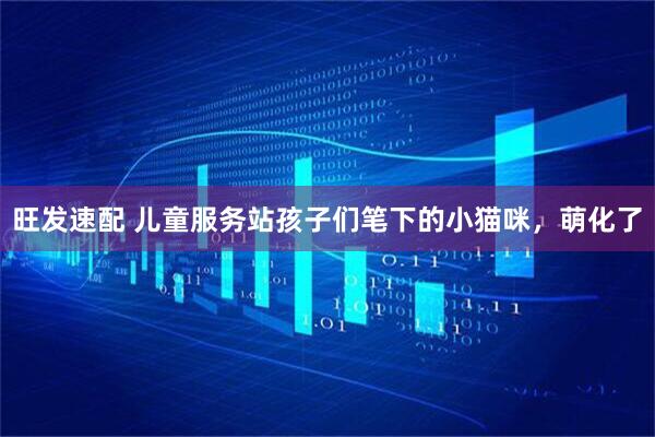旺发速配 儿童服务站孩子们笔下的小猫咪，萌化了