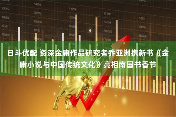 日斗优配 资深金庸作品研究者乔亚洲携新书《金庸小说与中国传统文化》亮相南国书香节