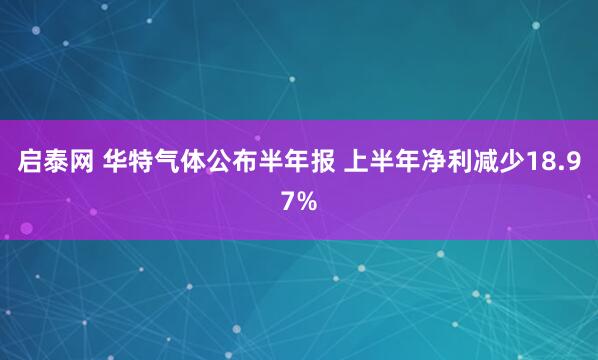 启泰网 华特气体公布半年报 上半年净利减少18.97%