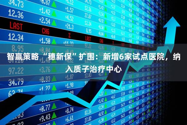 智赢策略 “穗新保”扩围：新增6家试点医院，纳入质子治疗中心