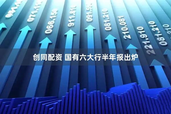 创同配资 国有六大行半年报出炉