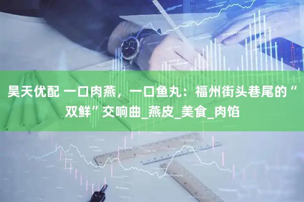 昊天优配 一口肉燕，一口鱼丸：福州街头巷尾的“双鲜”交响曲_燕皮_美食_肉馅