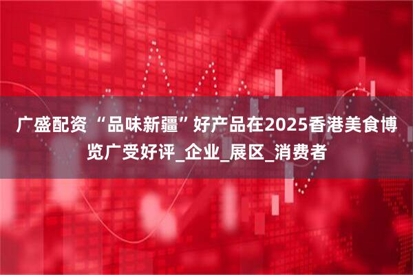 广盛配资 “品味新疆”好产品在2025香港美食博览广受好评_企业_展区_消费者