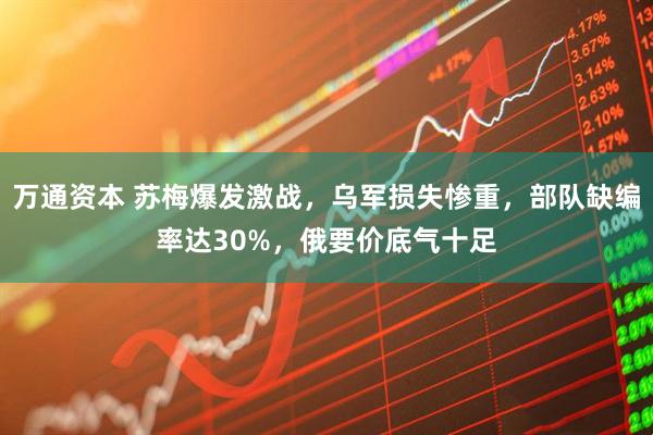 万通资本 苏梅爆发激战，乌军损失惨重，部队缺编率达30%，俄要价底气十足