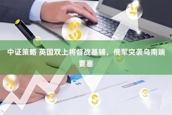 中证策略 英国双上将督战基辅，俄军突袭乌南端要塞