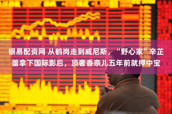 银易配资网 从鹤岗走到威尼斯，“野心家”辛芷蕾拿下国际影后，顶奢香奈儿五年前就押中宝