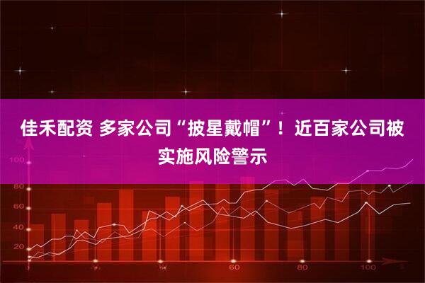 佳禾配资 多家公司“披星戴帽”！近百家公司被实施风险警示