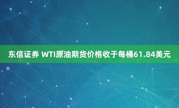 东信证券 WTI原油期货价格收于每桶61.84美元