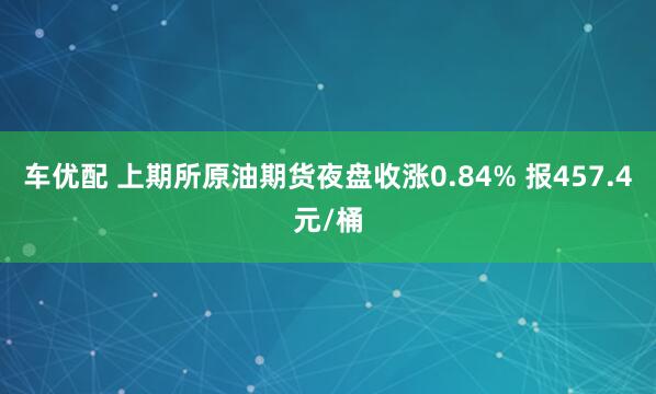 车优配 上期所原油期货夜盘收涨0.84% 报457.4元/桶
