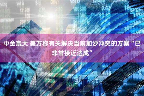 中金宸大 美方称有关解决当前加沙冲突的方案“已非常接近达成”