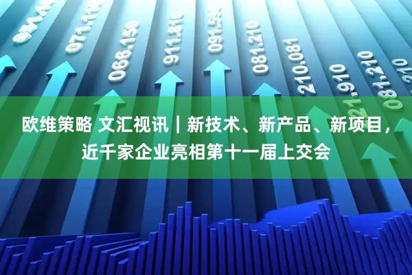 欧维策略 文汇视讯｜新技术、新产品、新项目，近千家企业亮相第十一届上交会