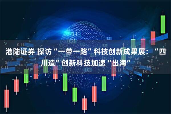 港陆证券 探访“一带一路”科技创新成果展：“四川造”创新科技加速“出海”