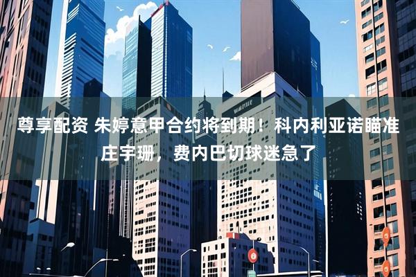 尊享配资 朱婷意甲合约将到期！科内利亚诺瞄准庄宇珊，费内巴切球迷急了