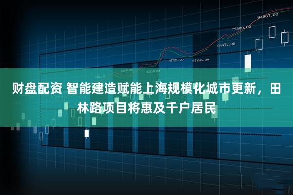 财盘配资 智能建造赋能上海规模化城市更新，田林路项目将惠及千户居民