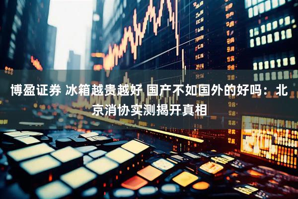 博盈证券 冰箱越贵越好 国产不如国外的好吗：北京消协实测揭开真相