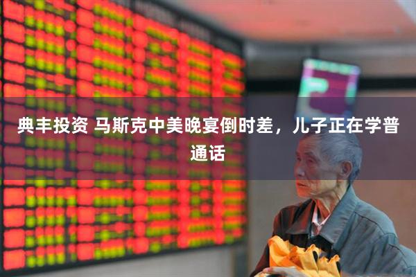 典丰投资 马斯克中美晚宴倒时差，儿子正在学普通话