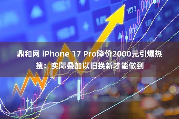 鼎和网 iPhone 17 Pro降价2000元引爆热搜：实际叠加以旧换新才能做到